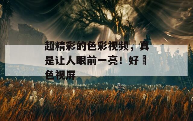 超精彩的色彩视频，真是让人眼前一亮！好屌色视屏