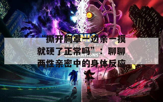 “撕开胸罩一边亲一摸就硬了正常吗”：聊聊两性亲密中的身体反应