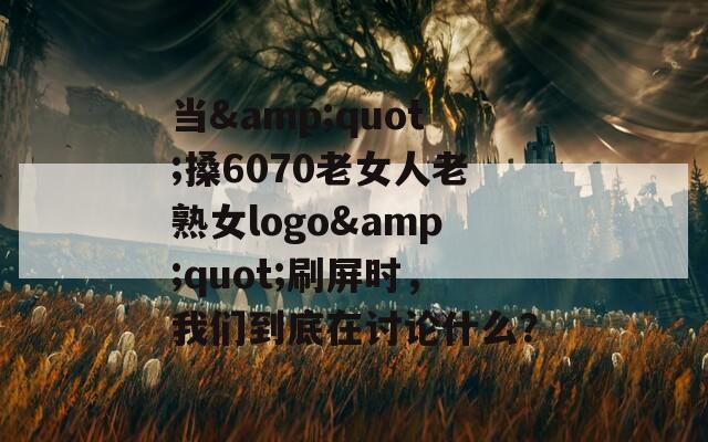 当&quot;搡6070老女人老熟女logo&quot;刷屏时，我们到底在讨论什么？