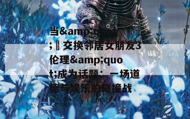 当&quot;巜交换邻居女朋友3伦理&quot;成为话题：一场道德与娱乐的碰撞战