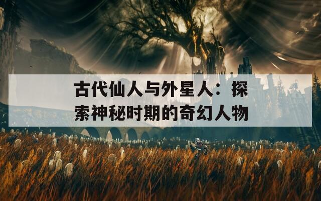古代仙人与外星人：探索神秘时期的奇幻人物