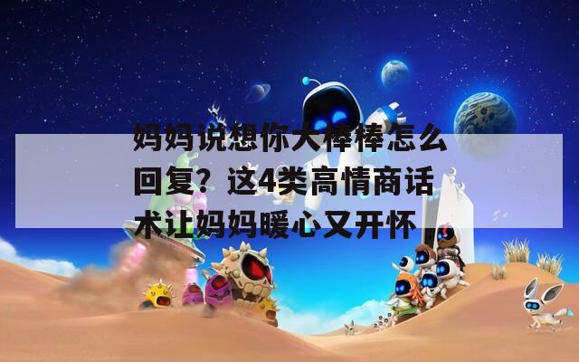 妈妈说想你大棒棒怎么回复？这4类高情商话术让妈妈暖心又开怀