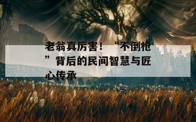 老翁真厉害！“不倒枪”背后的民间智慧与匠心传承