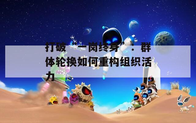 打破“一岗终身”：群体轮换如何重构组织活力