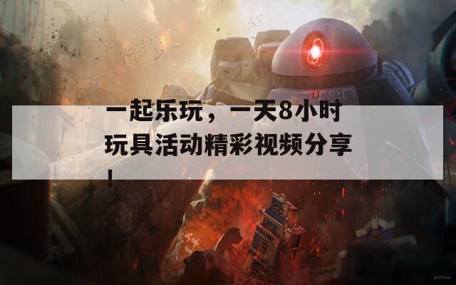 一起乐玩，一天8小时玩具活动精彩视频分享！