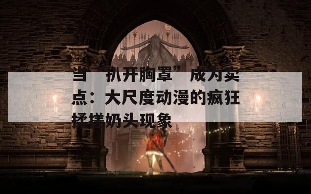 当“扒开胸罩”成为卖点：大尺度动漫的疯狂揉搓奶头现象