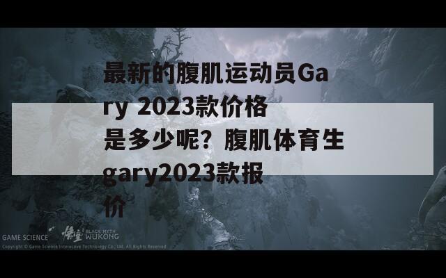 最新的腹肌运动员Gary 2023款价格是多少呢？腹肌体育生gary2023款报价