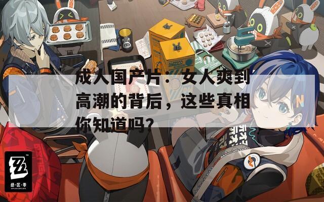 成人国产片：女人爽到高潮的背后，这些真相你知道吗？