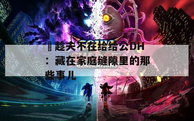巜趁夫不在给给公DH：藏在家庭缝隙里的那些事儿