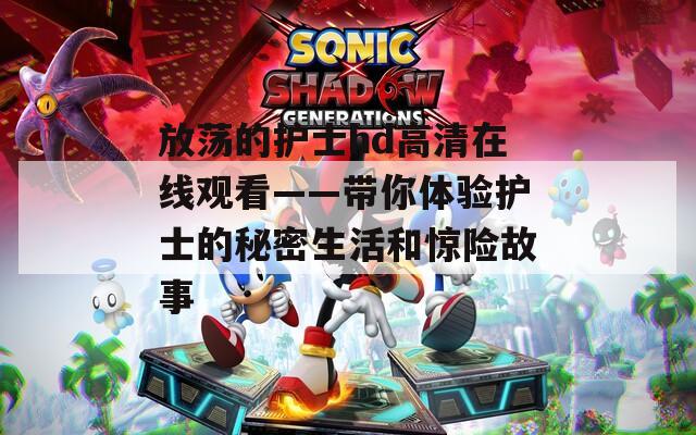 放荡的护士hd高清在线观看——带你体验护士的秘密生活和惊险故事