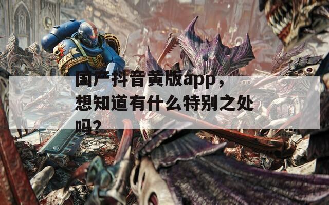 国产抖音黄版app，想知道有什么特别之处吗？