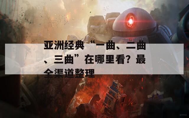 亚洲经典“一曲、二曲、三曲”在哪里看？最全渠道整理