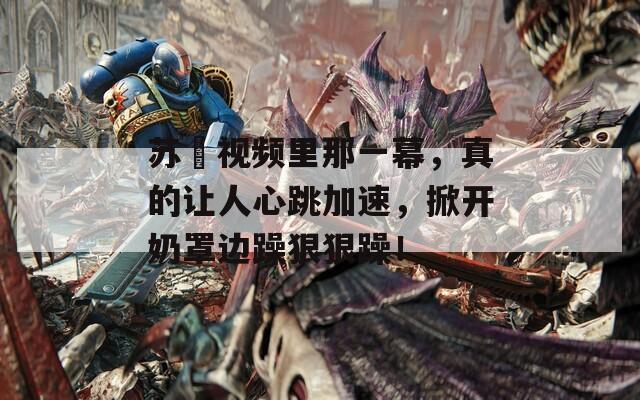 苏玥视频里那一幕，真的让人心跳加速，掀开奶罩边躁狠狠躁！