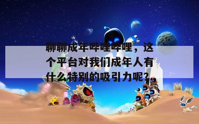 聊聊成年哔哩哔哩，这个平台对我们成年人有什么特别的吸引力呢？