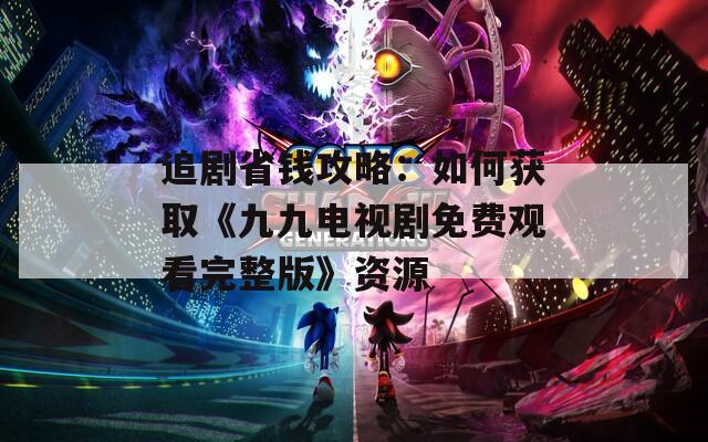 追剧省钱攻略：如何获取《九九电视剧免费观看完整版》资源