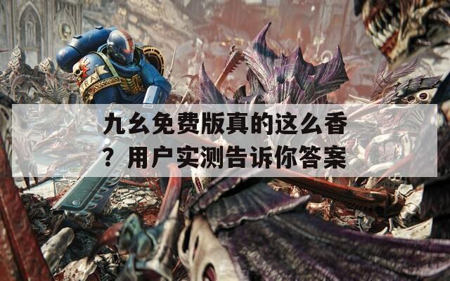 九幺免费版真的这么香？用户实测告诉你答案