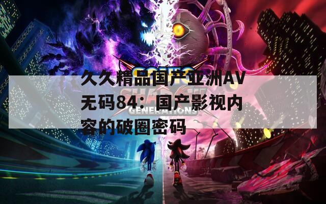 久久精品国产亚洲AV无码84：国产影视内容的破圈密码