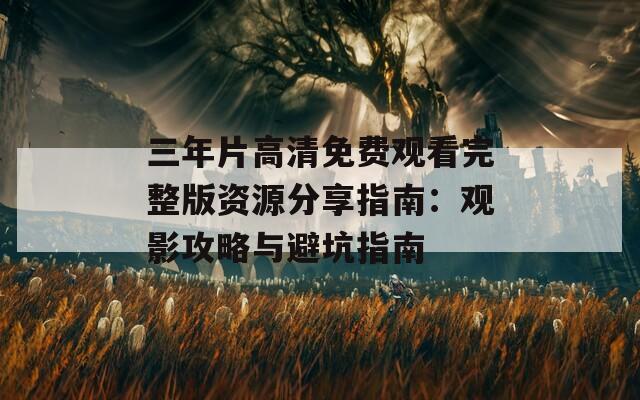 三年片高清免费观看完整版资源分享指南：观影攻略与避坑指南