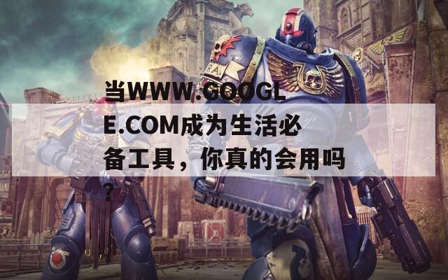 当WWW.GOOGLE.COM成为生活必备工具，你真的会用吗？